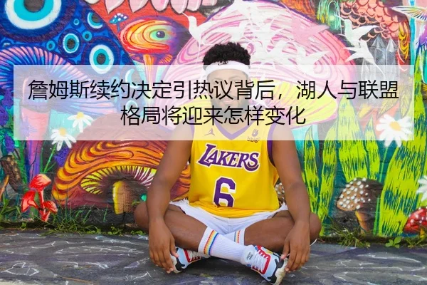 詹姆斯续约决定引热议背后，湖人与联盟格局将迎来怎样变化