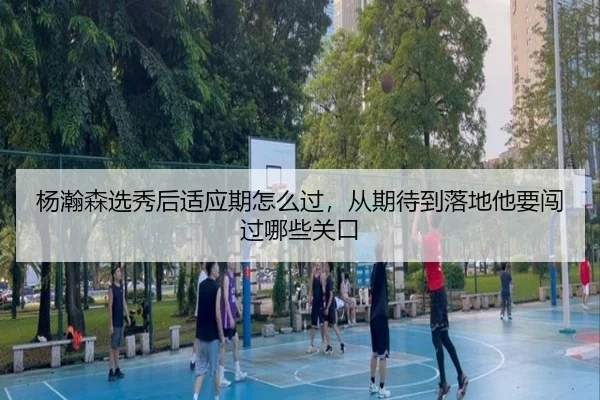 杨瀚森选秀后适应期怎么过，从期待到落地他要闯过哪些关口
